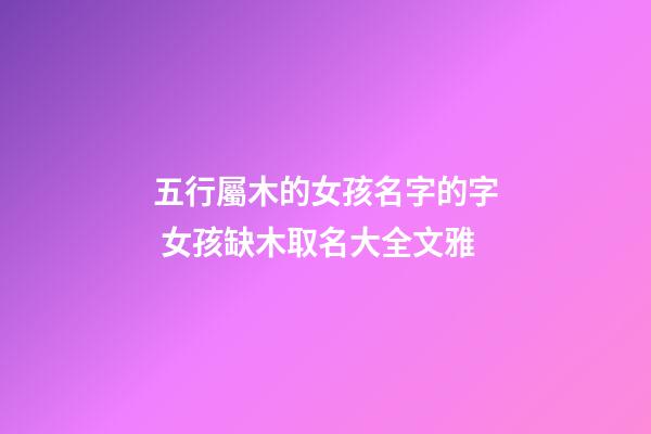 五行屬木的女孩名字的字 女孩缺木取名大全文雅-第1張-公司起名-玄機派